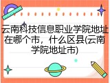 云南科技信息职业学院地址在哪个市，什么区县(云南学院地址市)