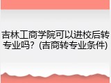 吉林工商学院可以进校后转专业吗?(吉商转专业条件)