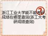 浙江工业大学能不能考研，成绩在哪里查询(浙工大考研成绩查询)