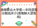 淮南联合大学是一本吗录取分数线多少(淮南联大录取线)