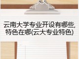 云南大学专业开设有哪些,特色在哪(云大专业特色)