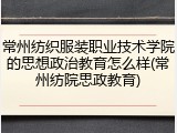 常州纺织服装职业技术学院的思想政治教育怎么样(常州纺院思政教育)