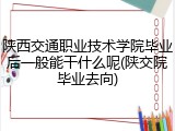 陕西交通职业技术学院毕业后一般能干什么呢(陕交院毕业去向)