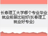 长春理工大学哪个专业毕业就业前景比较好(长春理工就业好专业)