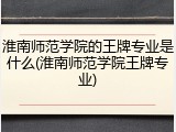 淮南师范学院的王牌专业是什么(淮南师范学院王牌专业)