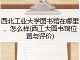 西北工业大学图书馆在哪里，怎么样(西工大图书馆位置与评价)