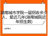 湖南城市学院一届招收多少人，最近几年(湖南城院近年招生数)