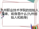 九州职业技术学院的创始人是谁，前身是什么(九州创始人和前身)