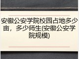 安徽公安学院校园占地多少亩，多少师生(安徽公安学院规模)