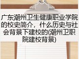 广东潮州卫生健康职业学院的校史简介，什么历史与社会背景下建校的(潮州卫职院建校背景)