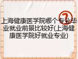 上海健康医学院哪个专业毕业就业前景比较好(上海健康医学院好就业专业)