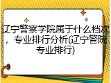 辽宁警察学院属于什么档次，专业排行分析(辽宁警院专业排行)