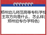 郑州幼儿师范高等专科学校主攻方向是什么,怎么样(郑州幼专办学特色)