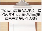 重庆电力高等专科学校一届招收多少人，最近几年(重庆电专近年招生人数)