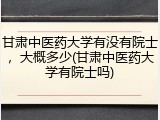 甘肃中医药大学有没有院士，大概多少(甘肃中医药大学有院士吗)