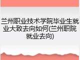 兰州职业技术学院毕业生就业大致去向如何(兰州职院就业去向)