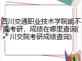 四川交通职业技术学院能不能考研，成绩在哪里查询(川交院考研成绩查询)