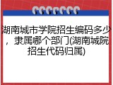 湖南城市学院招生编码多少，隶属哪个部门(湖南城院招生代码归属)