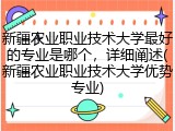 新疆农业职业技术大学最好的专业是哪个，详细阐述(新疆农业职业技术大学优势专业)
