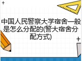 中国人民警察大学宿舍一般是怎么分配的(警大宿舍分配方式)