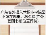 广东省外语艺术职业学院图书馆在哪里，怎么样(广外艺图书馆位置评价)