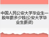 中国人民公安大学毕业生一般年薪多少钱(公安大学毕业生薪资)
