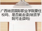 广西培贤国际职业学院要住校吗，是否能走读(培贤学院可走读吗)