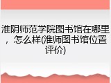 淮阴师范学院图书馆在哪里，怎么样(淮师图书馆位置评价)