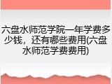 六盘水师范学院一年学费多少钱，还有哪些费用(六盘水师范学费费用)