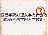 西昌学院办理入学有什么攻略没(西昌学院入学攻略)