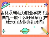 吉林水利电力职业学院毕业典礼一般什么时候举行(吉林水电毕业典礼时间)