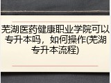 芜湖医药健康职业学院可以专升本吗，如何操作(芜湖专升本流程)