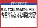黑龙江司法警官职业学院一般要多少分才能录取(黑龙江司法警官学院录取分数)