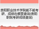贵阳职业技术学院能不能考研，成绩在哪里查询(贵阳职院考研成绩查询)