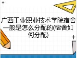 广西工业职业技术学院宿舍一般是怎么分配的(宿舍如何分配)