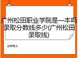 广州松田职业学院是一本吗录取分数线多少(广州松田录取线)