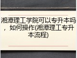 湘潭理工学院可以专升本吗，如何操作(湘潭理工专升本流程)