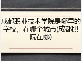 成都职业技术学院是哪里的学校，在哪个城市(成都职院在哪)