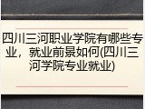 四川三河职业学院有哪些专业，就业前景如何(四川三河学院专业就业)