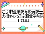 辽宁职业学院有没有院士，大概多少(辽宁职业学院院士数量)