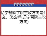 辽宁警察学院主攻方向是什么，怎么样(辽宁警院主攻方向)