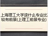 上海理工大学读什么专业比较有前景(上理工前景专业)