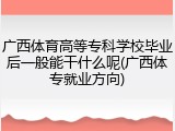 广西体育高等专科学校毕业后一般能干什么呢(广西体专就业方向)