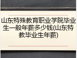 山东特殊教育职业学院毕业生一般年薪多少钱(山东特教毕业生年薪)