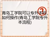 青岛工学院可以专升本吗，如何操作(青岛工学院专升本流程)