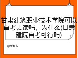 甘肃建筑职业技术学院可以自考去读吗，为什么(甘肃建院自考可行吗)
