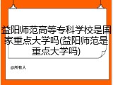 益阳师范高等专科学校是国家重点大学吗(益阳师范是重点大学吗)