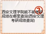 西安文理学院能不能考研，成绩在哪里查询(西安文理考研成绩查询)