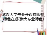 武汉大学专业开设有哪些,特色在哪(武大专业特色)
