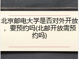 北京邮电大学是否对外开放，要预约吗(北邮开放需预约吗)